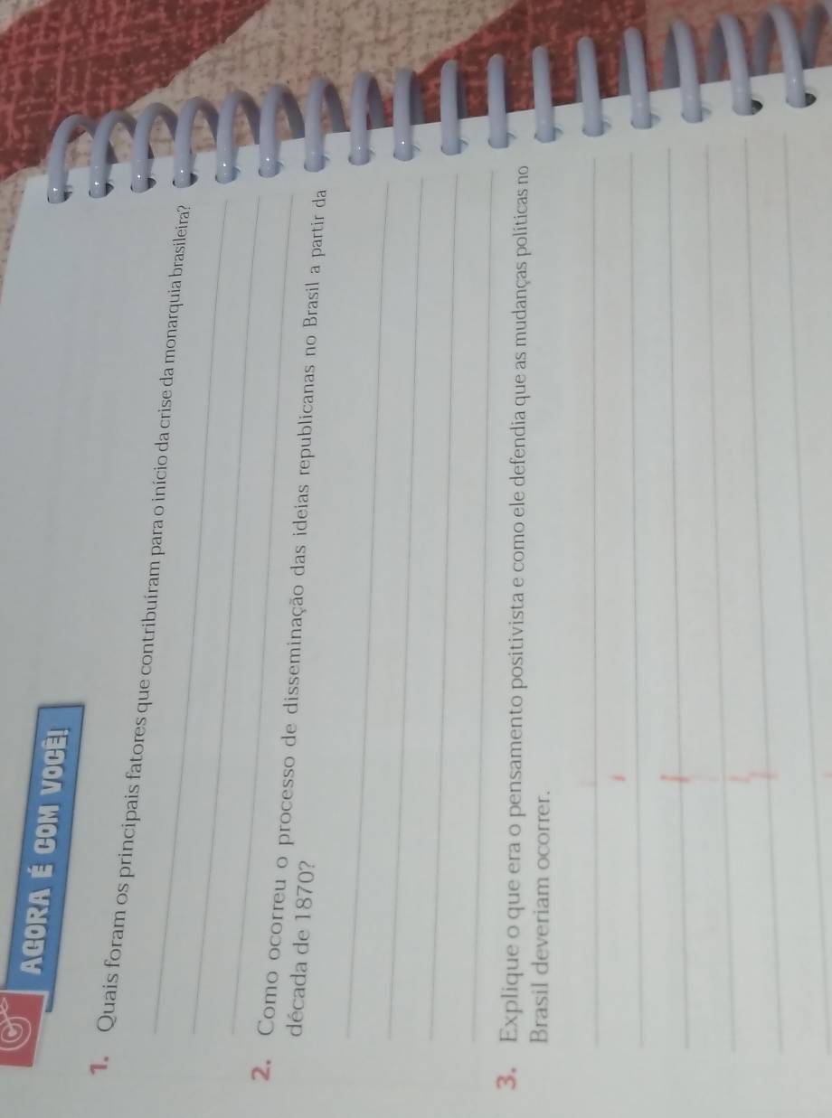 AGORA É COM VOCÊ! 
_ 
1. Quais foram os principais fatores que contribuíram para o início da crise da monarquia brasileira? 
_ 
2. Como ocorreu o processo de disseminação das ideias republicanas no Brasil a partir da 
década de 1870? 
_ 
_ 
_ 
_ 
3. Explique o que era o pensamento positivista e como ele defendia que as mudanças políticas no 
Brasil deveriam ocorrer. 
_ 
_ 
_ 
_ 
_ 
_