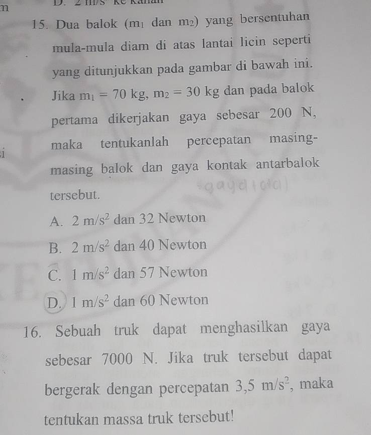 Dua balok (m₁ dan m²) yang bersentuhan
mula-mula diam di atas lantai licin seperti
yang ditunjukkan pada gambar di bawah ini.
Jika m_1=70kg, m_2=30kg dan pada balok
pertama dikerjakan gaya sebesar 200 N,
maka tentukanlah percepatan masing-
1
masing balok dan gaya kontak antarbalok
tersebut.
A. 2m/s^2 dan 32 Newton
B. 2m/s^2 dan 40 Newton
C. 1m/s^2 dan 57 Newton
D. 1m/s^2 dan 60 Newton
16. Sebuah truk dapat menghasilkan gaya
sebesar 7000 N. Jika truk tersebut dapat
bergerak dengan percepatan 3, 5m/s^2 , maka
tentukan massa truk tersebut!