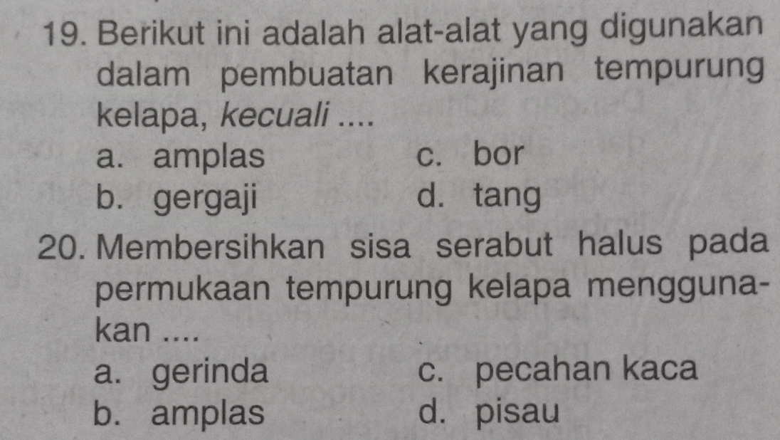 Berikut ini adalah alat-alat yang digunakan
dalam pembuatan kerajinan tempurung
kelapa, kecuali ....
a. amplas c. bor
b. gergaji d. tang
20. Membersihkan sisa serabut halus pada
permukaan tempurung kelapa mengguna-
kan ....
a. gerinda c. pecahan kaca
b. amplas d. pisau