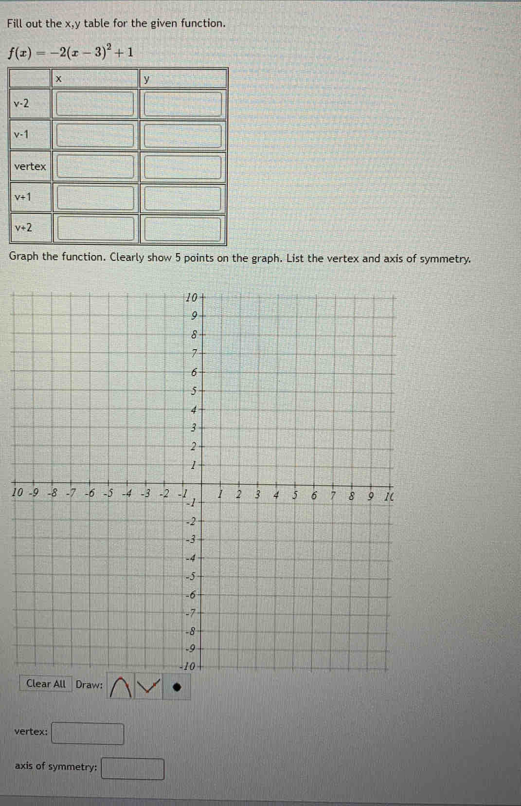 Fill out the x,y table for the given function.
f(x)=-2(x-3)^2+1
Graph the function. Clearly show 5 points on the graph. List the vertex and axis of symmetry.
10
vertex: □
axis of symmetry: □