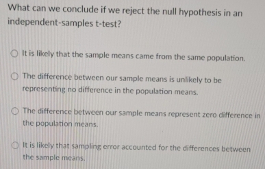 What can we conclude if we reject the null hypothesis in an
independent-samples t-test?
It is likely that the sample means came from the same population.
The difference between our sample means is unlikely to be
representing no difference in the population means.
The difference between our sample means represent zero difference in
the population means.
It is likely that sampling error accounted for the differences between
the sample means.