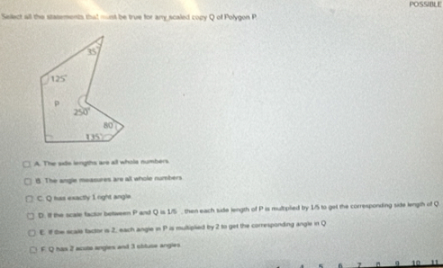 POSSIBLE
Select all the statements that must be true for any scaled copy Q of Polygon P
A. The siie lengths are all whols numbers
B. The angle measures are all whole numbers
C. Q has exactly 1 right angle
D. If the scale factor betiween q and Q=1/5 , then each side length of P is multiplied by 1/5 to get the corresponiding side length of Q
E. If the scale factor is 2, each angle in P is multiplied by 2 to get the corresponding angle irt Q
F. Q hax 2 acuto angles and 3 obluse angies
a 10