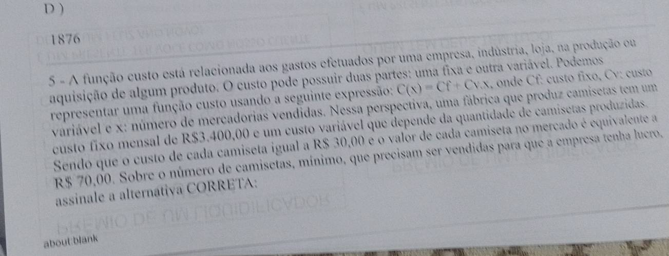 D )
1876
5 - A função custo está relacionada aos gastos efetuados por uma empresa, indústria, loja, na produção ou
aquisição de algum produto. O custo pode possuir duas partes: uma fixa e outra variável. Podemos
representar uma função custo usando a seguinte expressão: C(x)=Cf+Cvx , onde Cf : custo fixo, Cv: custo
variável e x : número de mercadorias vendidas. Nessa perspectiva, uma fábrica que produz camisetas tem um
custo fixo mensal de R$3.400,00 é um custo variável que depende da quantidade de camisetas produzidas.
Sendo que o custo de cada camiseta igual a R$ 30,00 é o valor de cada camiseta no mercado é equivalente a
R$ 70,00. Sobre o número de camisetas, mínimo, que precisam ser vendidas para que a empresa tenha lucro.
assinale a alternativa CORRETA:
about:blank