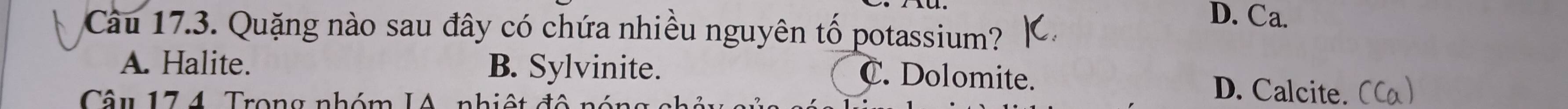 D. Ca.
Cu 17.3. Quặng nào sau đây có chứa nhiều nguyên tố potassium?
A. Halite. B. Sylvinite. D. Calcite. (Ca)
C. Dolomite.
Câu 174. Trong nhóm IA, nhiệt đô nóng