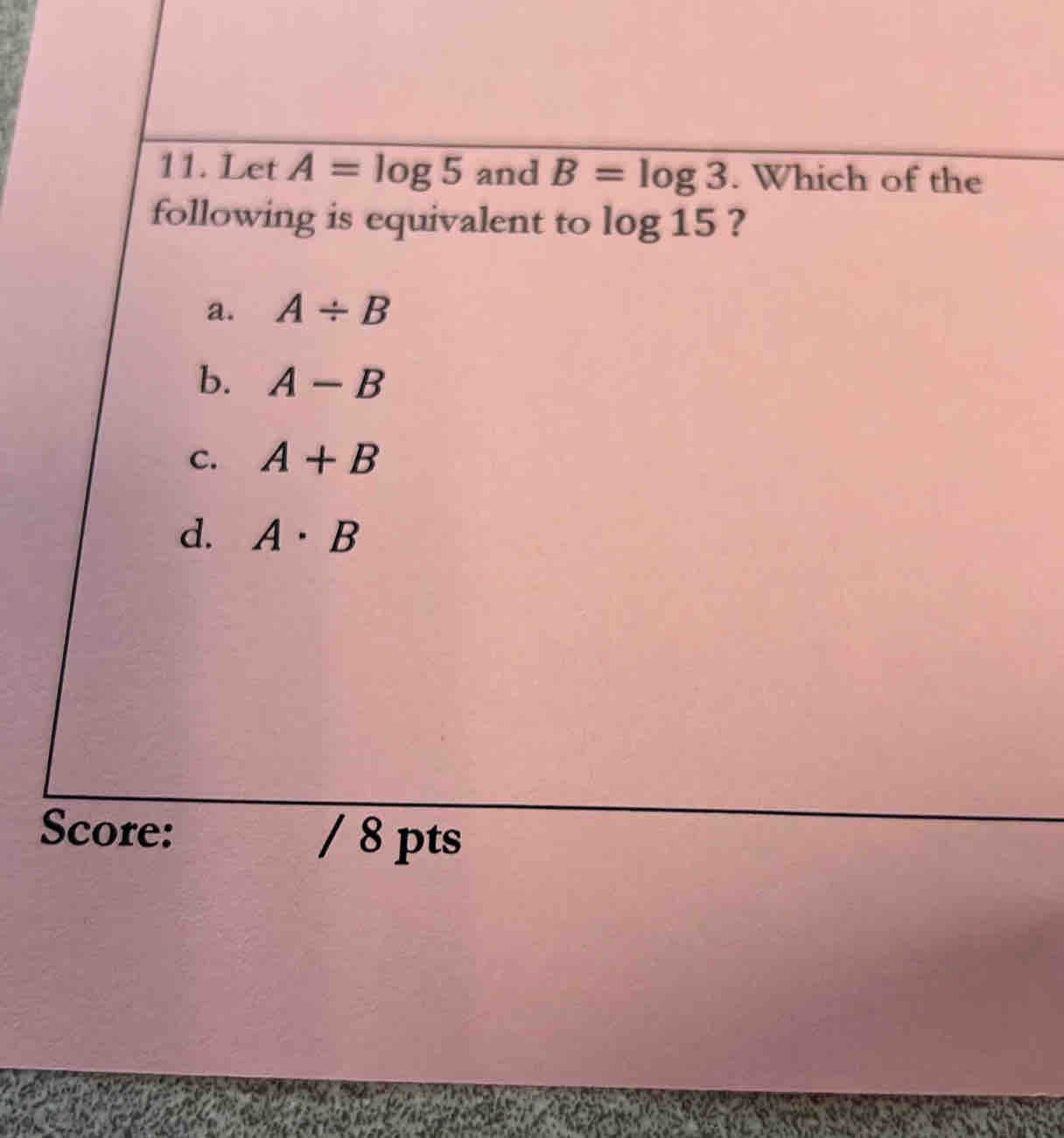 Let A=log 5 and B=log 3. Which of the
following is equivalent to log 15 ?
a. A/ B
b. A-B
C. A+B
d. A· B
Score: / 8 pts