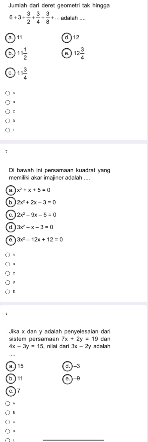 Jumlah dari deret geometri tak hingga
6+3+ 3/2 + 3/4 + 3/8 +... adalah …
a. 11 d. ) 12
b 11 1/2 
e. 12 3/4 
C. 11 3/4 
A
B
C
D
E
7.
Di bawah ini persamaan kuadrat yang
memiliki akar imajiner adalah ....
a x^2+x+5=0
b 2x^2+2x-3=0
C. 2x^2-9x-5=0
d. 3x^2-x-3=0
e. 3x^2-12x+12=0
A
B
C
D
E
8.
Jika x dan y adalah penyelesaian dari
sistem persamaan 7x+2y=19 dan
4x-3y=15 , nilai dari 3x-2y adalah
a.) 15 d. ) -3
b.) 11 e. ) -9
c. ) 7
A
B
C
D