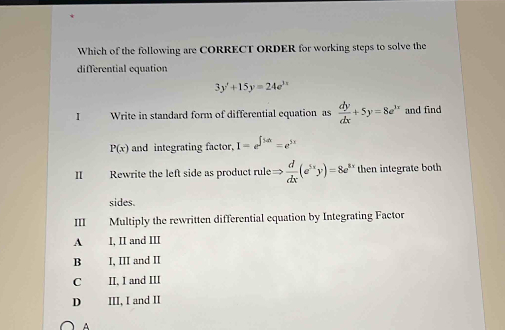 Which of the following are CORRECT ORDER for working steps to solve the
differential equation
3y'+15y=24e^(3x)
I Write in standard form of differential equation as  dy/dx +5y=8e^(3x) and find
P(x) and integrating factor, I=e^(∈t 5dx)=e^(5x)
Rewrite the left side as product rule Rightarrow  d/dx (e^(5x)y)=8e^(8x) then integrate both
sides.
III Multiply the rewritten differential equation by Integrating Factor
A I, II and III
B I, III and II
C II, I and III
D III, I and II
A