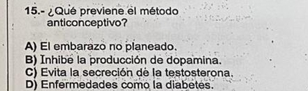 15.- ¿ Qué previene el método
anticonceptivo?
A) El embarazo no planeado.
B) Inhibe la producción de dopamina.
C) Evita la secreción de la testosterona.
D) Enfermedades como la diabetes.