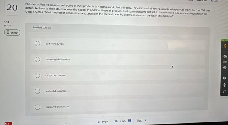 Pharmaceutical companies sell some of their products to hospitals and clinics directly. They also market other products to large retail chains such as CVS that
distribute them to their stores across the nation. In addition, they sell products to drug wholesalers that sell to the remaining independent drugstores in the
20 United States. What method of distribution best describes the method used by pharmaceutical companies in this example?
1.54
points Multiple Choice
01:18:21
dual distribution
a
horizontal distribution
direct distribution
vertical distribution
exclusive distribution
ic Prev 20 of 65 Next >