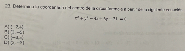 Determina la coordenada del centro de la circunferencia a partir de la siguiente ecuación:
x^2+y^2-4x+6y-31=0
A) (-2,4)
B) (3,-5)
C) (-3,5)
D) (2,-3)