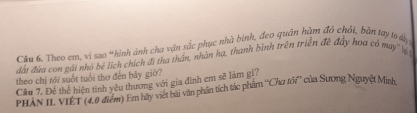 Theo em, vì sao “hình ảnh cha vận sắc phục nhà binh, đeo quân hàm đỏ chói, bàn tay to dây 
đất đứa con gái nhó bé lích chích đi tha thần, nhàn hạ, thanh bình trên triền đề đây hoa có may'' lị 
theo chị tới suốt tuổi thơ đến bây giờ? 
Cầu 7. Để thể hiện tình yêu thương với gia đình em sẽ làm gì? 
PHẢN II VIÊT (4.0 điểm) Em hãy viết bài văn phân tích tác phẩm “Cha tồi” của Sương Nguyệt Minh,