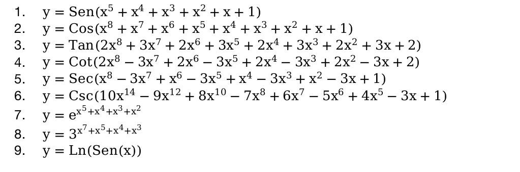 y=Sen(x^5+x^4+x^3+x^2+x+1)
2. y=Cos(x^8+x^7+x^6+x^5+x^4+x^3+x^2+x+1)
3. y=Tan(2x^8+3x^7+2x^6+3x^5+2x^4+3x^3+2x^2+3x+2)
4. y=Cot(2x^8-3x^7+2x^6-3x^5+2x^4-3x^3+2x^2-3x+2)
5. y=Sec(x^8-3x^7+x^6-3x^5+x^4-3x^3+x^2-3x+1)
6. y=Csc(10x^(14)-9x^(12)+8x^(10)-7x^8+6x^7-5x^6+4x^5-3x+1)
7. y=e^(x^5)+x^4+x^3+x^2
8. y=3^(x^7)+x^5+x^4+x^3
9. y=Ln(Sen(x))