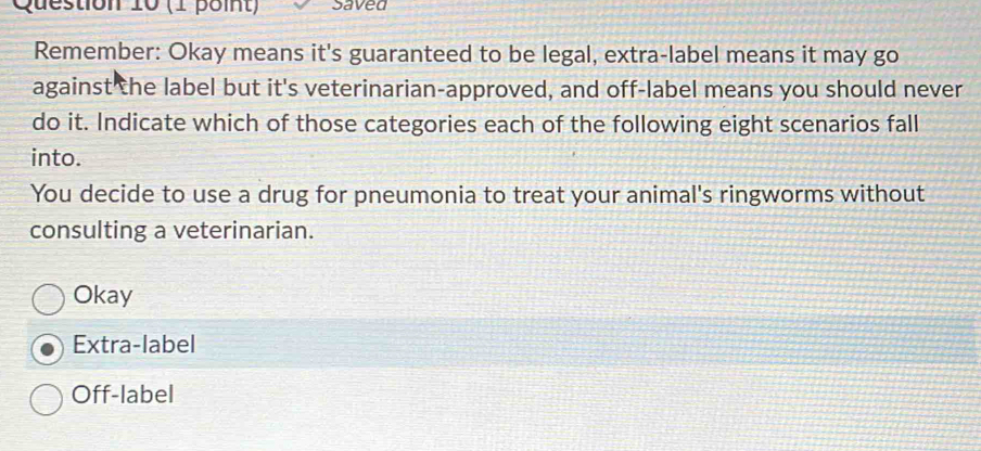 saved
Remember: Okay means it's guaranteed to be legal, extra-label means it may go
against the label but it's veterinarian-approved, and off-label means you should never
do it. Indicate which of those categories each of the following eight scenarios fall
into.
You decide to use a drug for pneumonia to treat your animal's ringworms without
consulting a veterinarian.
Okay
Extra-label
Off-label