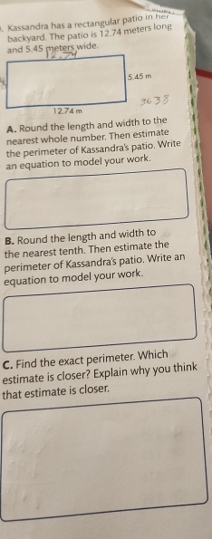 Kassandra has a rectangular patio in her 
and 5.45 meters wide. backyard. The patio is 12.74 meters long 
A. Round the length and width to the 
nearest whole number. Then estimate 
the perimeter of Kassandra's patio. Write 
an equation to model your work. 
B. Round the length and width to 
the nearest tenth. Then estimate the 
perimeter of Kassandra's patio. Write an 
equation to model your work. 
C. Find the exact perimeter. Which 
estimate is closer? Explain why you think 
that estimate is closer.