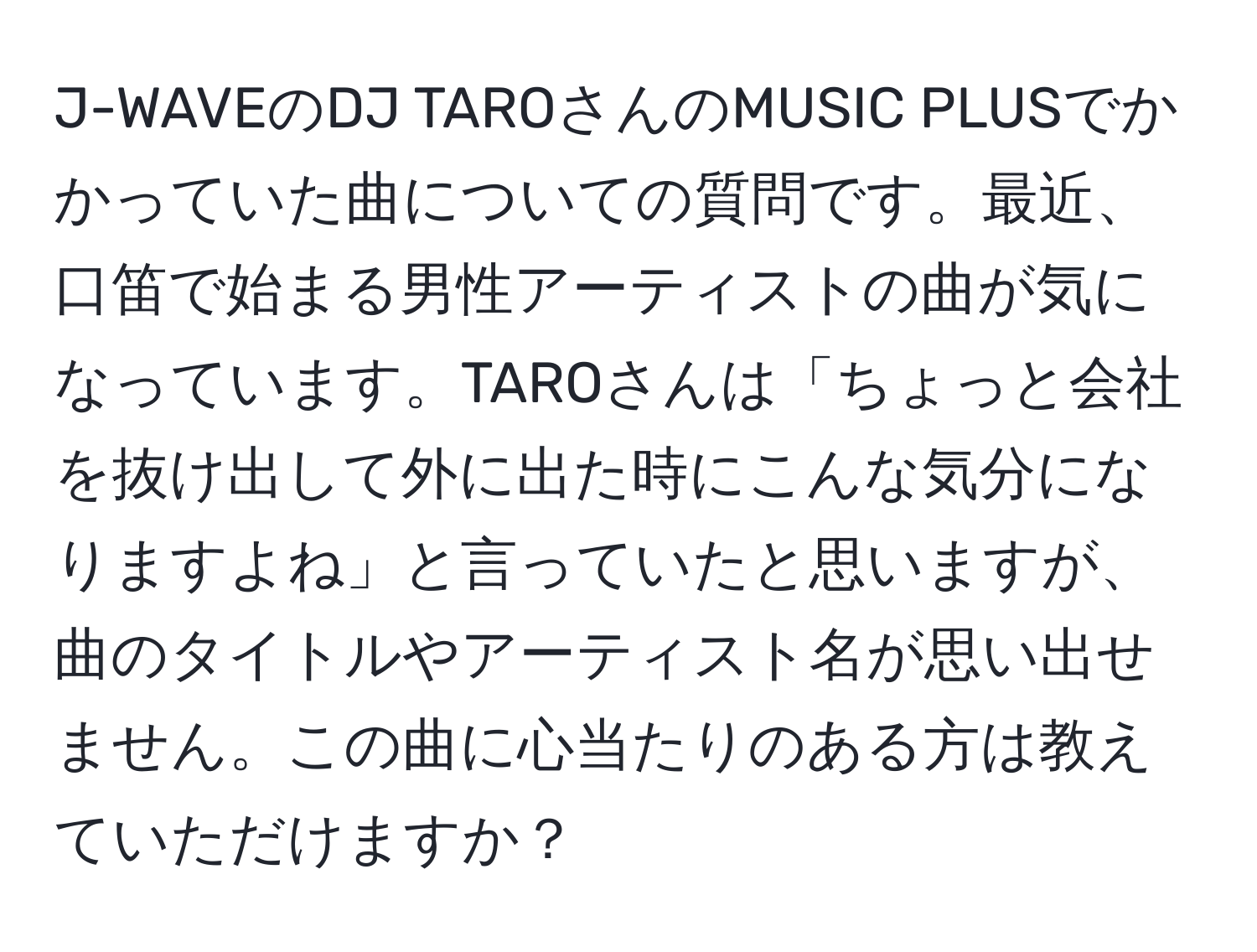 J-WAVEのDJ TAROさんのMUSIC PLUSでかかっていた曲についての質問です。最近、口笛で始まる男性アーティストの曲が気になっています。TAROさんは「ちょっと会社を抜け出して外に出た時にこんな気分になりますよね」と言っていたと思いますが、曲のタイトルやアーティスト名が思い出せません。この曲に心当たりのある方は教えていただけますか？