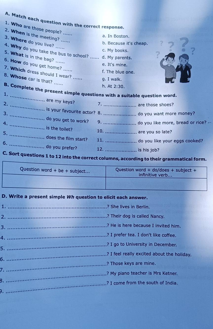 Match each question with the correct response.
1. Who are those people? ......
2. When is the meeting? ....
a. In Boston.
3. Where do you live?
b. Because it's cheap.
c. My books.
4. Why do you take the bus to school? _d. My parents.
?
2
5. What is in the bag? .....
6. How do you get home?
e. It's mine.
f. The blue one.
7. Which dress should I wear? g. I walk.
8. Whose car is that?
h. At 2:30. 
_
B. Complete the present simple questions with a suitable question word.
1.
are my keys? 7._
2._
are those shoes?
_
is your favourite actor? 8.
3. _do you want more money?
_
do you get to work? 9.
4. _do you like more, bread or rice? -
is the toilet?
_
5. 10. _are you so late?
does the film start? 11._
_
6.
do you like your eggs cooked?
do you prefer? 12. _is his job?
C. Sort questions 1 to 12 into the correct columns, according to their grammatical form.
D. Write a present simple Wh question to elicit each answer.
1._
? She lives in Berlin.
2. _? Their dog is called Nancy.
3._
? He is here because I invited him.
_? I prefer tea. I don't like coffee.
4.
_? I go to University in December.
5.
_? I feel really excited about the holiday.
6.
_? Those keys are mine.
7.
_? My piano teacher is Mrs Ketner.
8.
_? I come from the south of India.
9.