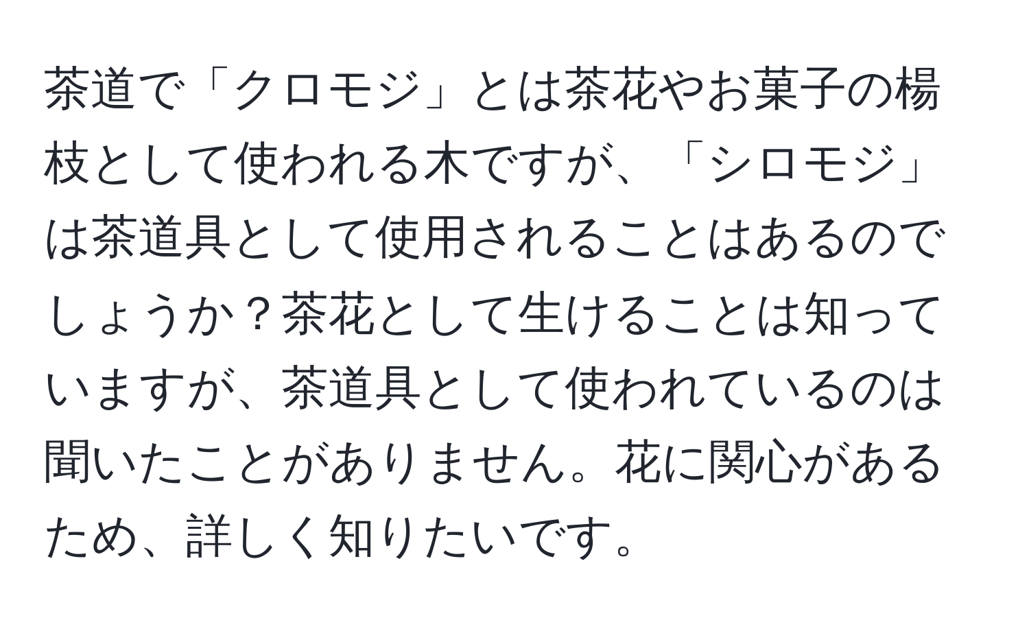 茶道で「クロモジ」とは茶花やお菓子の楊枝として使われる木ですが、「シロモジ」は茶道具として使用されることはあるのでしょうか？茶花として生けることは知っていますが、茶道具として使われているのは聞いたことがありません。花に関心があるため、詳しく知りたいです。