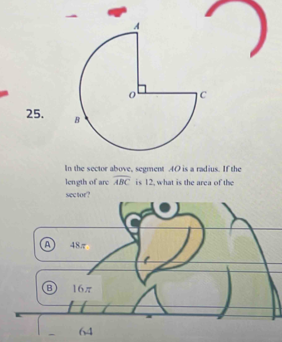 In the sector above, segment 40 is a radius. If the
length of are widehat ABC is 12, what is the area of the
sector?
A 48π
B 16π
64