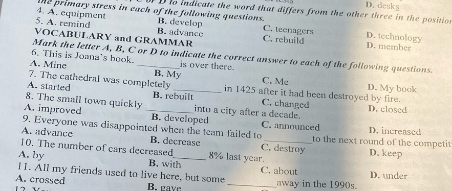 D. desks
the primary stress in each of the following questions.
orD to indicate the word that differs from the other three in the position
4. A. equipment B. develop C. teenagers D. technology
5. A. remind B. advance C. rebuild D. member
VOCABULARY and GRAMMAR
Mark the letter A, B, C or D to indicate the correct answer to each of the following questions.
6. This is Joana’s book. is over there.
A. Mine _B. My C. Me
7. The cathedral was completely in 1425 after it had been destroyed by fire.
D. My book
A. started B. rebuilt C. changed
8. The small town quickly into a city after a decade.
D. closed
A. improved _B. developed C. announced D. increased
9. Everyone was disappointed when the team failed to to the next round of the competit
A. advance B. decrease C. destroy D. keep
10. The number of cars decreased 8% last year._
A. by B. with C. about D. under
11. All my friends used to live here, but some _away in the 1990s.
A. crossed B. gave
17