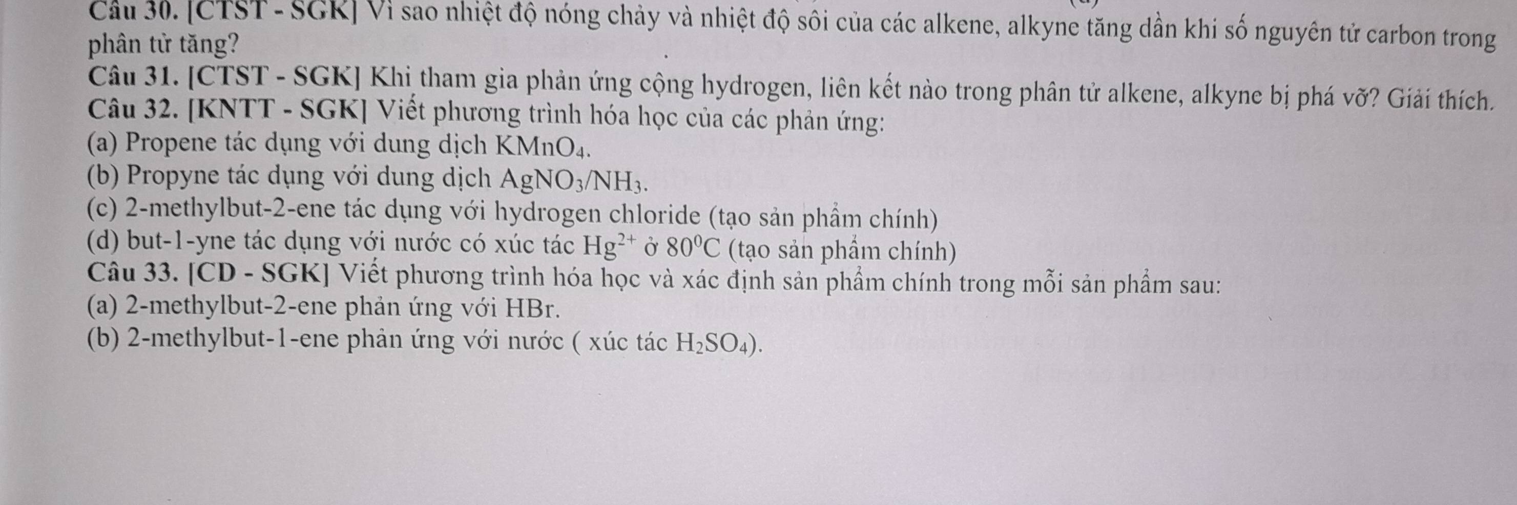 [CTST- SGR] Vì sao nhiệt độ nóng chảy và nhiệt độ sôi của các alkene, alkyne tăng dẫn khi số nguyên tử carbon trong 
phân tử tăng? 
Câu 31. [CTST - SGK] Khi tham gia phản ứng cộng hydrogen, liên kết nào trong phân tử alkene, alkyne bị phá vỡ? Giải thích. 
Câu 32. [KNTT - SGK] Viết phương trình hóa học của các phản ứng: 
(a) Propene tác dụng với dung dịch ) KMnO_4
(b) Propyne tác dụng với dung dịch AgNO_3/NH_3. 
(c) 2 -methylbut- 2 -ene tác dụng với hydrogen chloride (tạo sản phẩm chính) 
(d) but -1 -yne tác dụng với nước có xúc tác Hg^(2+) Ở 80°C (tạo sản phẩm chính) 
Câu 33. [CD - SGK] Viết phương trình hóa học và xác định sản phẩm chính trong mỗi sản phẩm sau: 
(a) 2 -methylbut -2 -ene phản ứng với HBr. 
(b) 2 -methylbut -1 -ene phản ứng với nước ( xúc tác H_2SO_4).