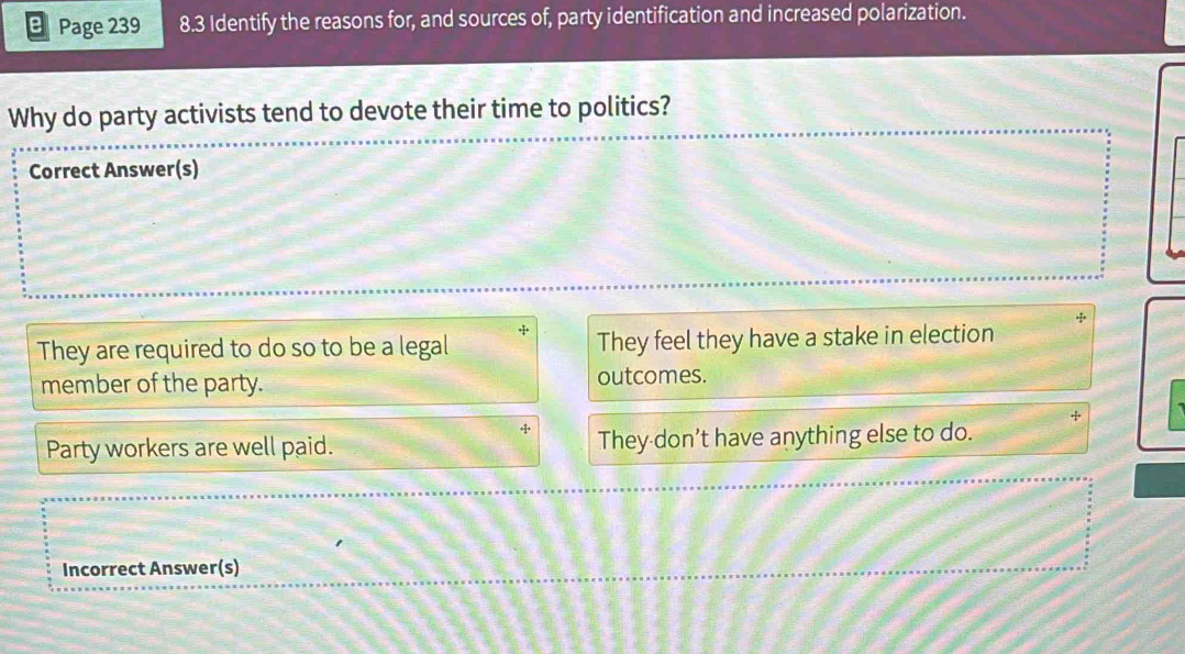 Page 239 8.3 Identify the reasons for, and sources of, party identification and increased polarization.
Why do party activists tend to devote their time to politics?
Correct Answer(s)
They are required to do so to be a legal They feel they have a stake in election
member of the party. outcomes.
Party workers are well paid. They don’t have anything else to do.
Incorrect Answer(s)