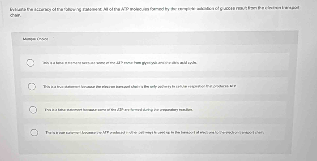 Evaluate the accuracy of the following statement: All of the ATP molecules formed by the complete oxidation of glucose result from the electron transport
chain.
Multiple Choice
This is a false statement because some of the ATP come from glycolysis and the citric acid cycle.
This is a true statement because the electron transport chain is the only pathway in cellular respiration that produces ATP.
This is a false statement because some of the ATP are formed during the preparatory reaction.
The is a true statement because the ATP produced in other pathways is used up in the transport of electrons to the electron transport chain.