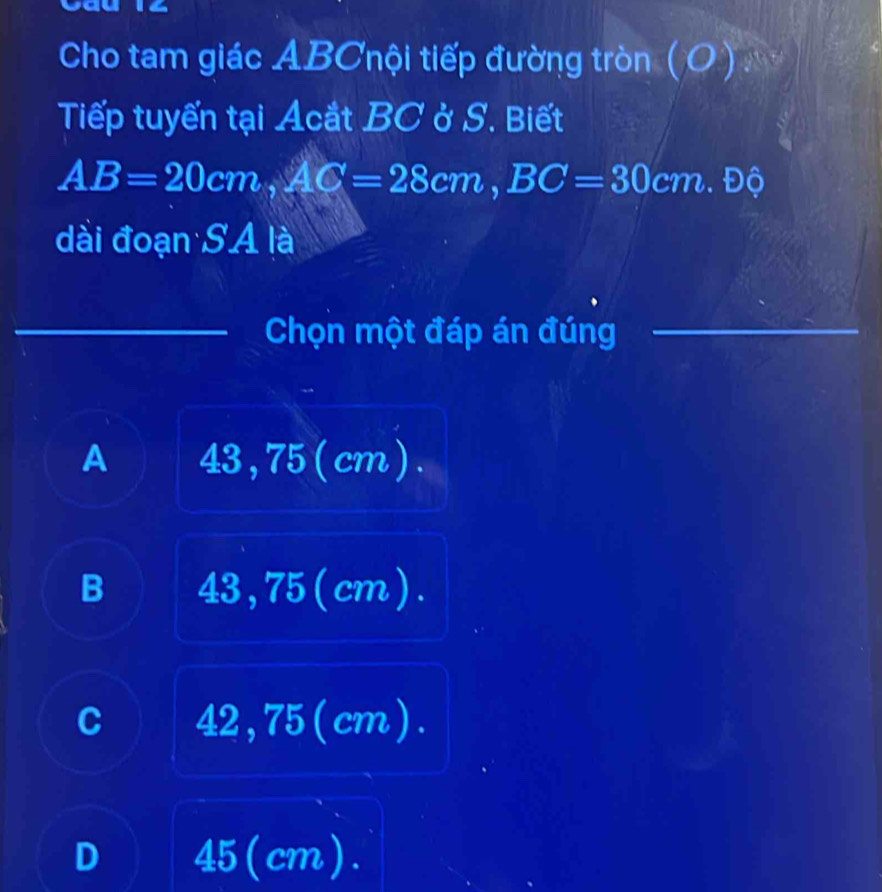 Cho tam giác ABCnội tiếp đường tròn (O)
Tiếp tuyến tại Acắt BC ở S. Biết
AB=20cm, AC=28cm, BC=30 cm. Độ
dài đoạn SA là
Chọn một đáp án đúng
A 43, 75 (cm ).
B 43, 75 (cm ).
C 42, 75 (cm).
D 45 (cm).