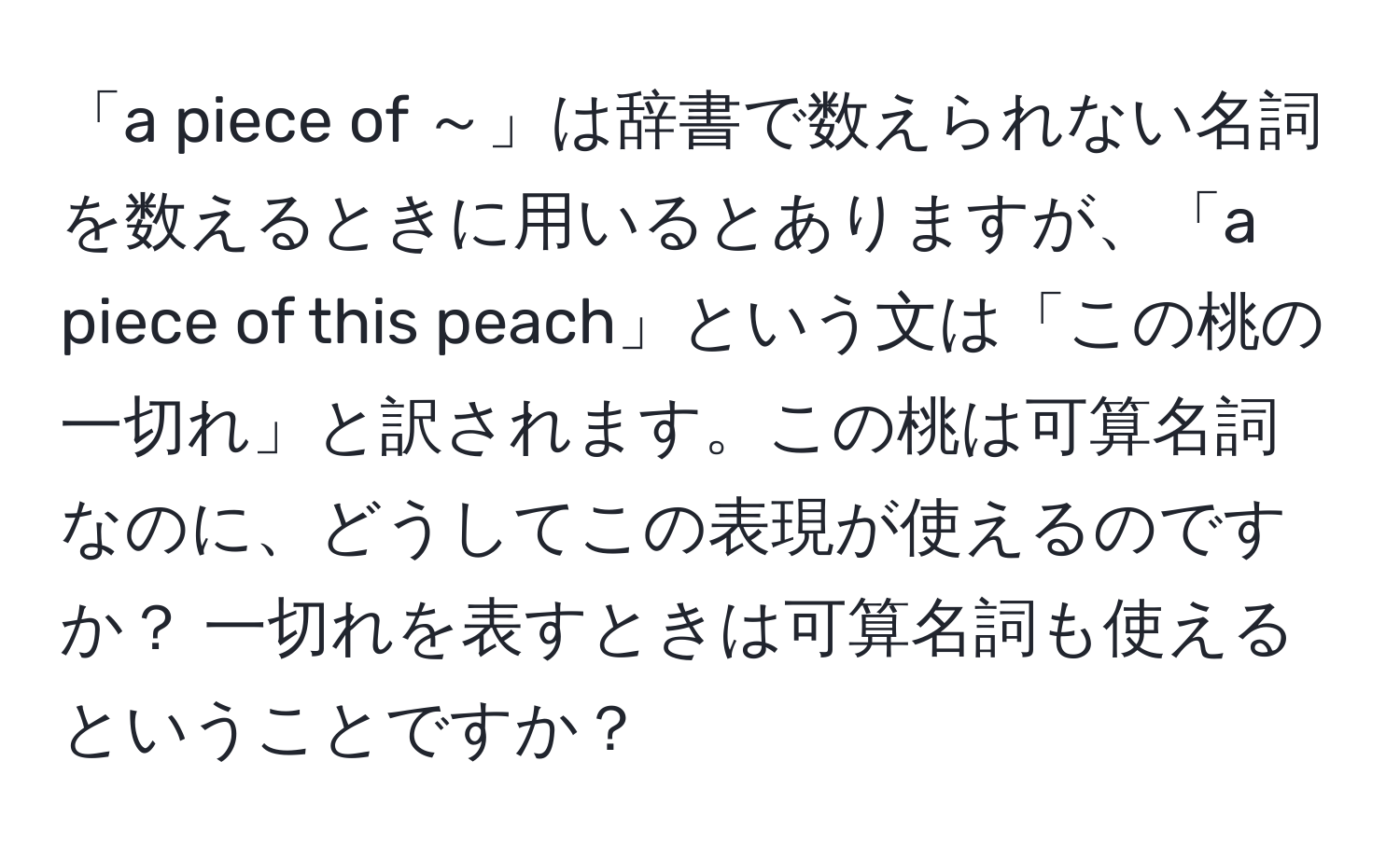 「a piece of ～」は辞書で数えられない名詞を数えるときに用いるとありますが、「a piece of this peach」という文は「この桃の一切れ」と訳されます。この桃は可算名詞なのに、どうしてこの表現が使えるのですか？ 一切れを表すときは可算名詞も使えるということですか？