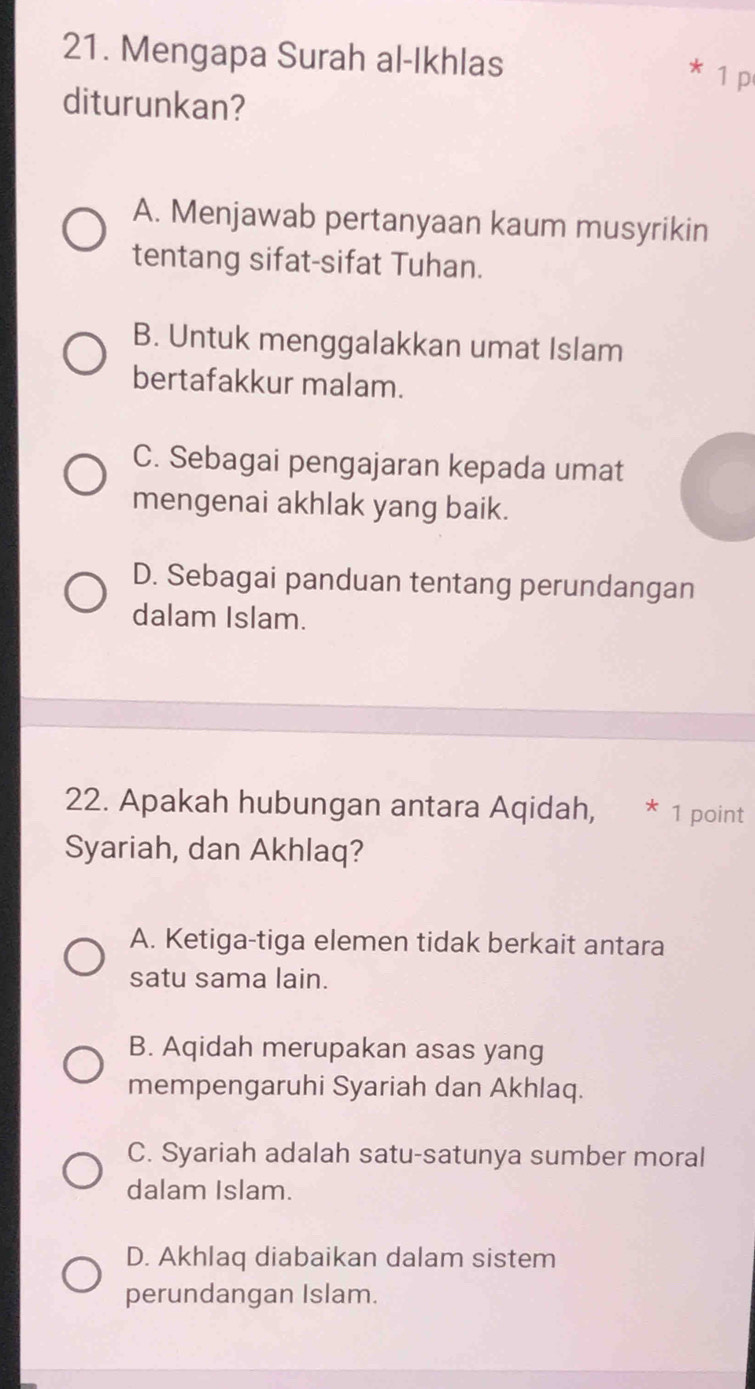 Mengapa Surah al-Ikhlas
* 1 p
diturunkan?
A. Menjawab pertanyaan kaum musyrikin
tentang sifat-sifat Tuhan.
B. Untuk menggalakkan umat Islam
bertafakkur malam.
C. Sebagai pengajaran kepada umat
mengenai akhlak yang baik.
D. Sebagai panduan tentang perundangan
dalam Islam.
22. Apakah hubungan antara Aqidah, * 1 point
Syariah, dan Akhlaq?
A. Ketiga-tiga elemen tidak berkait antara
satu sama lain.
B. Aqidah merupakan asas yang
mempengaruhi Syariah dan Akhlaq.
C. Syariah adalah satu-satunya sumber moral
dalam Islam.
D. Akhlaq diabaikan dalam sistem
perundangan Islam.