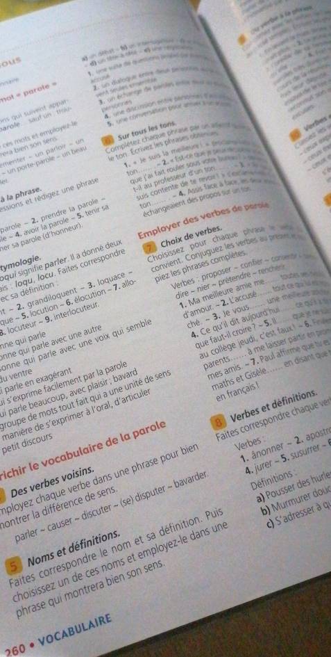 verte à la ptree
          
= pe  Posmrie ==
qupe to chet, oas
          
ous   in aeat - b un  o tenge f  
cê         
Lne sucta de quncuenn pavéntde fnen 
* , un quloque en deun sn so  du e    
nn ae
3. un échanne de surties enes mot e te ce de la réums
cal de ln te 
4 , une gsciación en te penbme d e    r dépee
ins  qui suivent appar not = parole = at cose
arole.  sautun  th vent seules enserse
personnes
t Vdep
menter - un parloir - un  Sur tous les tons S. one comsersation oout aner t st aan
tera bién són sen cès mots et employez-le
- un porte-parole - un beav Complétez châque phrase par un vient un  Verbes
er  x 
e ton . Écrívez les phrases obsenues
1. « Je suis la meilleure ) = pmcans  nsed les
-2 C 
ton
issions et rédigez une phrase que l'ai fait muler sous vou lu  e     cesa tor
 
suis contente de te revor t y coce  
-4, Agus face à face, en des 
à là phrase.
parole - 2. prendre la parole - t-il au professeur d'un ton
er sa parole (d'honneur) échangeaient des propos sur un son
Employer des verbes de perole
e - 4. avoir la parole - 5. tenir sa ton
Choisissez pour chaque pivase le   
convient. Conjuguez les verbes au prean 
squi signifie parfer. Il a donné deux 7 Choix de verbes.
tymologie.
Verbes : proposer - confier ~ conente
tgañês Revl
ec sa définition is : Joqu, locu. Faites correspondre
dire ~ nier ~ prétendre - renche 
. locuteur ~ 9. interlocuteur piez les phrases complètes.__
Hụt ce qa là t 
t ~ 2. grandiloquent - 3. loquace -
1. Ma meilleure âmie mẹ
une melfeue s 
que - 5. locution ~ 6. élocution ~ 7. allo
d'amour. ~ 2, L'accusé
. Je vous ce qu
ne qui parle nne qui parle avec une autre onne qui parle avec une voix qui semble ché -3
i parle en exagérant 4. Ce qu'il dit aujourd'hui
mes amis. ~ 7. Paul affirme que tv es
i s'exprime facilement par la parole que faut-il croire ? ~ 5. ll
ai parle beaucoup, avec plaisir ; bavard au collège jeudi, c'est faux) - 6.F
maths et Gisèle...... en disant que
lu ventre
roupe de mots tout fait qui a une unité de sens parents...... à me laisser partir en pror
petit discours manière de s'exprimer à l'oral, d'articule
en français !
ichir le vocabulaire de la parole 8 Verbes et définitions.
Verbes :
aployez chaque verbe dans une phrase pour bie Faites correspondre chaque ver
4. jurer - 5. susurrer -
Des verbes voisins.
parler ~ causer ~ discuter ~ (se) disputer ~ bavarde 1. ânonner - 2. apostr
ontrer la différence de sens.
c) S'adressr à 
5 Noms et définitions. Définitions
aites correspondre le nom et sa définition. Pui a) Pousser des hörle
hoisíssez un de ces noms et employez-le dans un b)  Murmurer douc
phrase qui montrera bien son sens
260 • Vocabulaire