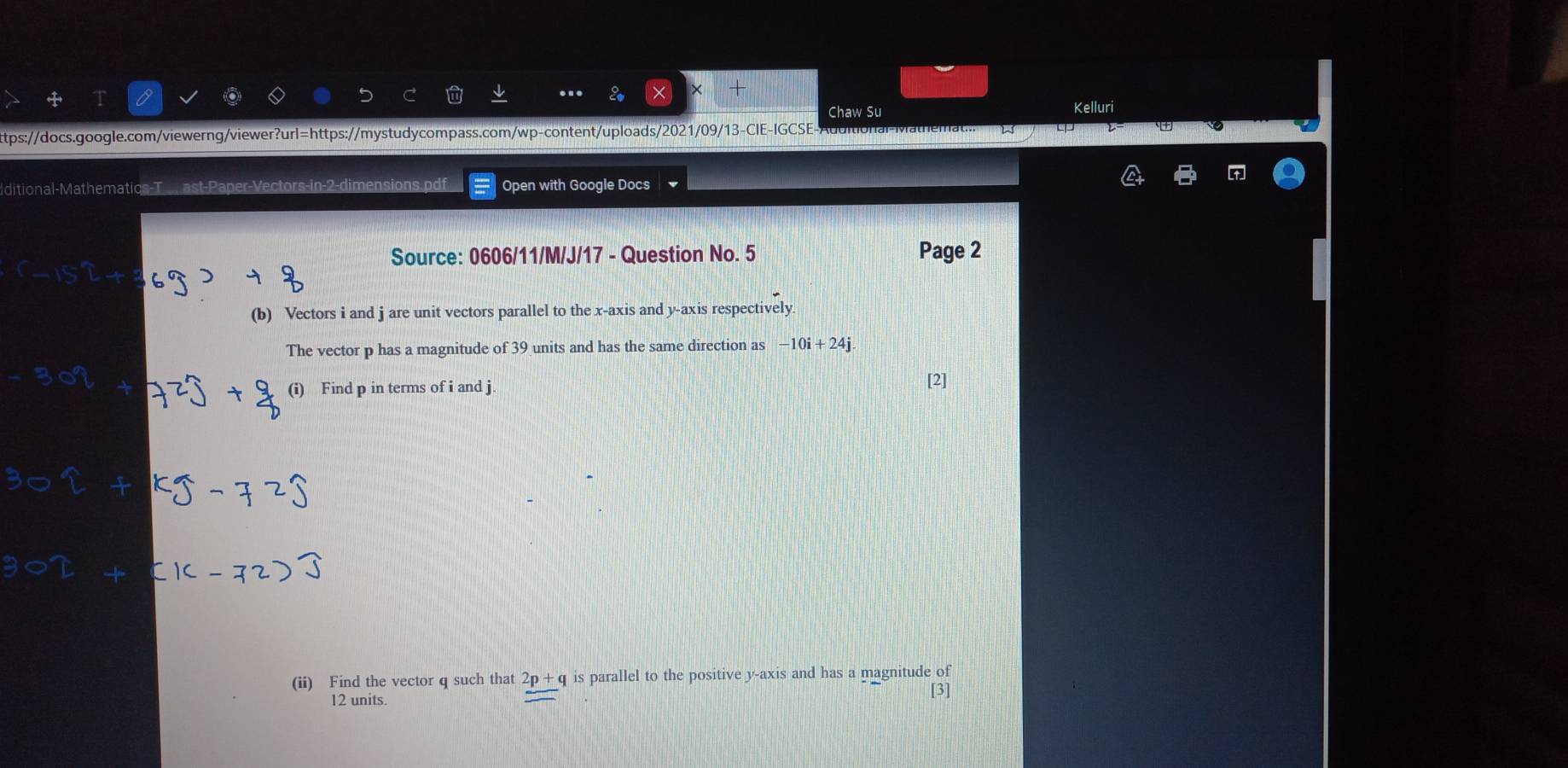 Chaw Su Kelluri 
ttps://docs.google.com/viewerng/viewer?url=https://mystudycompass.com/wp-content/uploads/2021/09/13-CIE-IGCSE- 
+ 
ditional-Mathematics-T.... ast-Par nsions.pdf Open with Google Docs 
Source: 0606/11/M/J/17 - Question No. 5 Page 2 
(b) Vectors i and j are unit vectors parallel to the x-axis and y-axis respectively 
The vector p has a magnitude of 39 units and has the same direction as -10i+24j
(i) Find p in terms of i and j. [2] 
(ii) Find the vector q such that 2p+ q is parallel to the positive y-axis and has a magnitude of
12 units. 
[3]