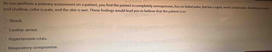 As you perform a primary assessment on a patient, you find the patient is completely unresponsive, has no radial pulse, but has a rapid, weak carotid pulse. Breathing is capid
and shaflow, color is pale, and the skin is wet. These findings would lead you to believe that the patient is in:
Shack.
Cardiac arrest.
Hypertensive crisis.
Respiratory compromise.