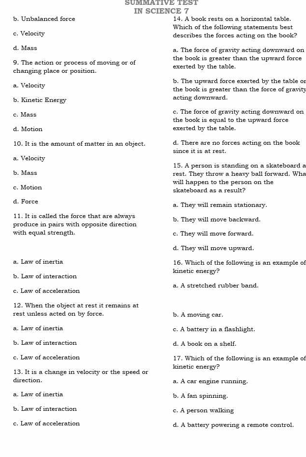 SUMMATIVE TEST
IN SCIENCE 7
b. Unbalanced force 14. A book rests on a horizontal table.
Which of the following statements best
c. Velocity describes the forces acting on the book?
d. Mass a. The force of gravity acting downward on
9. The action or process of moving or of the book is greater than the upward force
changing place or position. exerted by the table.
b. The upward force exerted by the table or
a. Velocity the book is greater than the force of gravity
b. Kinetic Energy acting downward.
c. Mass c. The force of gravity acting downward on
the book is equal to the upward force
d. Motion exerted by the table.
10. It is the amount of matter in an object. d. There are no forces acting on the book
since it is at rest.
a. Velocity
15. A person is standing on a skateboard a
b. Mass rest. They throw a heavy ball forward. Wha
will happen to the person on the
c. Motion skateboard as a result?
d. Force a. They will remain stationary.
11. It is called the force that are always b. They will move backward.
produce in pairs with opposite direction
with equal strength. c. They will move forward.
d. They will move upward.
a. Law of inertia 16. Which of the following is an example of
b. Law of interaction kinetic energy?
c. Law of acceleration a. A stretched rubber band.
12. When the object at rest it remains at
rest unless acted on by force. b. A moving car.
a. Law of inertia c. A battery in a flashlight.
b. Law of interaction d. A book on a shelf.
c. Law of acceleration 17. Which of the following is an example of
kinetic energy?
13. It is a change in velocity or the speed or
direction. a. A car engine running.
a. Law of inertia b. A fan spinning.
b. Law of interaction c. A person walking
c. Law of acceleration d. A battery powering a remote control.