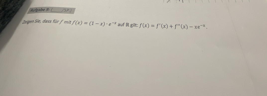 Aufgabe 9: (_ /5PJ 
Zeigen Sie, dass für fmit f(x)=(1-x)· e^(-x) auf R gilt: f(x)=f'(x)+f''(x)-xe^(-x).