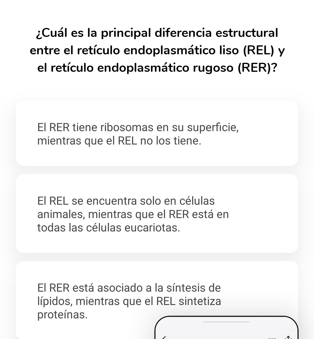 ¿Cuál es la principal diferencia estructural
entre el retículo endoplasmático liso (REL) y
el retículo endoplasmático rugoso (RER)?
El RER tiene ribosomas en su superficie,
mientras que el REL no los tiene.
El REL se encuentra solo en células
animales, mientras que el RER está en
todas las células eucariotas.
El RER está asociado a la síntesis de
lípidos, mientras que el REL sintetiza
proteínas.