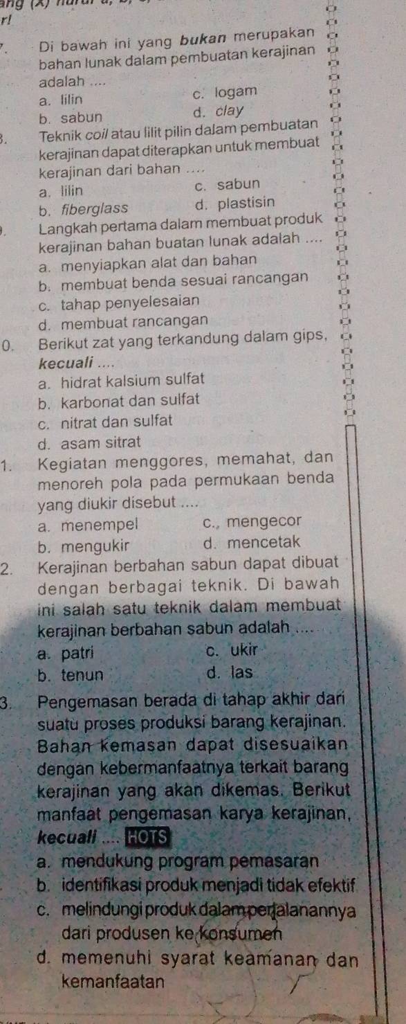 ng  (X) hura
r!
Di bawah ini yang bukan merupakan
bahan lunak dalam pembuatan kerajinan
adalah
a. lilin c. logam
b. sabun d. clay
Teknik coil atau lilit pilin dalam pembuatan
kerajinan dapat diterapkan untuk membuat
kerajinan dari bahan ....
a. lilin c. sabun
b. fiberglass d. plastisin
Langkah pertama dalam membuat produk
kerajinan bahan buatan lunak adalah ....
a. menyiapkan alat dan bahan
b. membuat benda sesuai rancangan
c. tahap penyelesaian
d. membuat rancangan
0. Berikut zat yang terkandung dalam gips,
kecuali ....
a. hidrat kalsium sulfat
b. karbonat dan sulfat
c. nitrat dan sulfat
d. asam sitrat
1. Kegiatan menggores, memahat, dan
menoreh pola pada permukaan benda
yang diukir disebut ....
a. menempel c. mengecor
b. mengukir d. mencetak
2. Kerajinan berbahan sabun dapat dibuat
dengan berbagai teknik. Di bawah
ini salah satu teknik dalam membuat .
kerajinan berbahan sabun adalah
a. patri c. ukir
b. tenun d. las
3. Pengemasan berada di tahap akhir dari
suatu proses produksi barang kerajinan.
Bahan kemasan dapat disesuaikan
dengan kebermanfaatnya terkait barang
kerajinan yang akan dikemas. Berikut
manfaat pengemasan karya kerajinan,
kecuali HOTS
a.mendukung program pemasaran
b. identifikasi produk menjadi tidak efektif
c. melindungi produk dalam peralanannya
dari produsen ke konsumen
d. memenuhi syarat keämanan dan
kemanfaatan