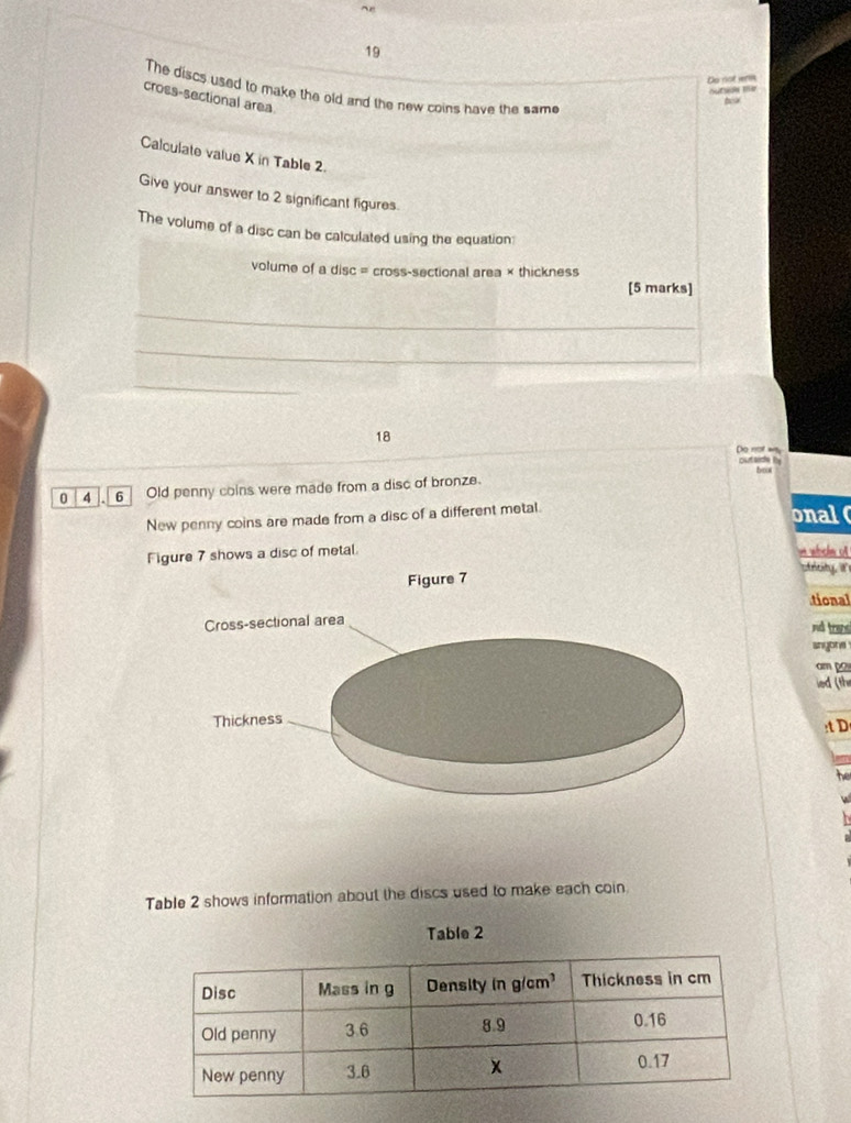 Do not werm 
The discs used to make the old and the new coins have the same 
cross-sectional area 
Calculate value X in Table 2. 
Give your answer to 2 significant figures. 
The volume of a disc can be calculated using the equation: 
volume of a disc = cross-sectional area × thickness 
[5 marks] 
_ 
_ 
_ 
18 
_Do not wy outside by 
0 4 6 Old penny coins were made from a disc of bronze. 
New penny coins are made from a disc of a different metal. onal 
Figure 7 shows a disc of metal. * abde of 
ty t 
tional 
nd trans 
snyona 
am po 
ied (th 
:t D 
Table 2 shows information about the discs used to make each coin. 
Table 2