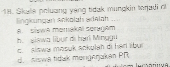 Skala peluang yang tidak mungkin terjadi di
lingkungan sekolah adalah ....
a. siswa memakai seragam
b. siswa libur di hari Minggu
c. siswa masuk sekolah di hari libur
d. siswa tidak mengerjakan PR