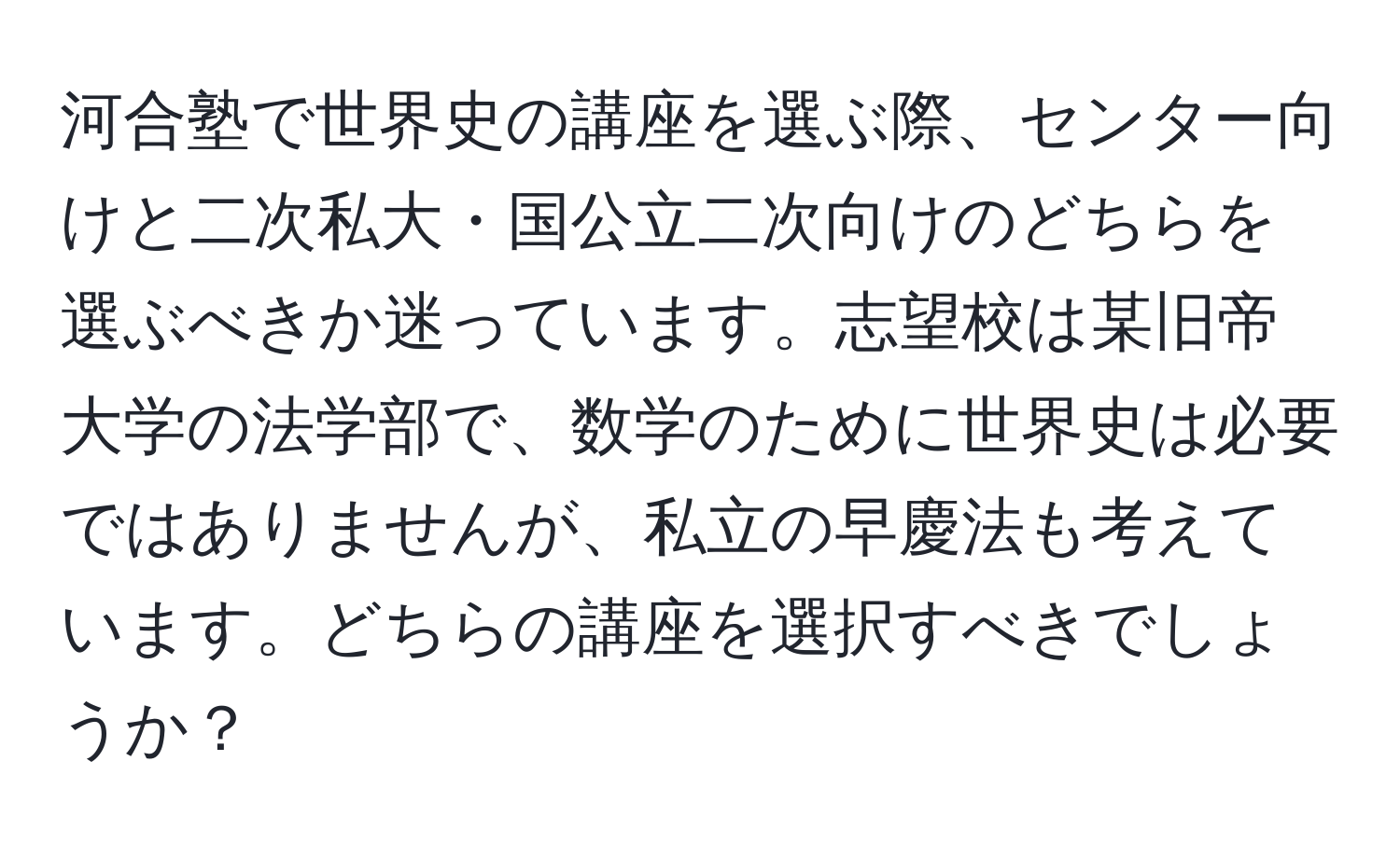 河合塾で世界史の講座を選ぶ際、センター向けと二次私大・国公立二次向けのどちらを選ぶべきか迷っています。志望校は某旧帝大学の法学部で、数学のために世界史は必要ではありませんが、私立の早慶法も考えています。どちらの講座を選択すべきでしょうか？