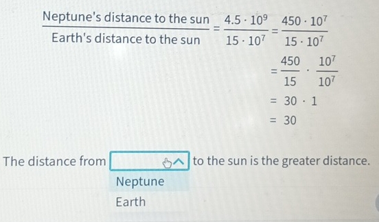  Neptune'sdistan cetothesun/Earth'sdistan cetothesun = (4.5· 10^9)/15· 10^7 = 450· 10^7/15· 10^7 
= 450/15 ·  10^7/10^7 
=30· 1
=30
The distance from boxed 8wedge  to the sun is the greater distance.
Neptune
Earth