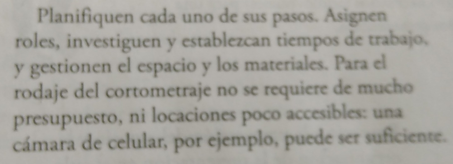 Planifiquen cada uno de sus pasos. Asignen 
roles, investiguen y establezcan tiempos de trabajo. 
y gestionen el espacio y los materiales. Para el 
rodaje del cortometraje no se requiere de mucho 
presupuesto, ni locaciones poco accesibles: una 
cámara de celular, por ejemplo, puede ser suficiente.