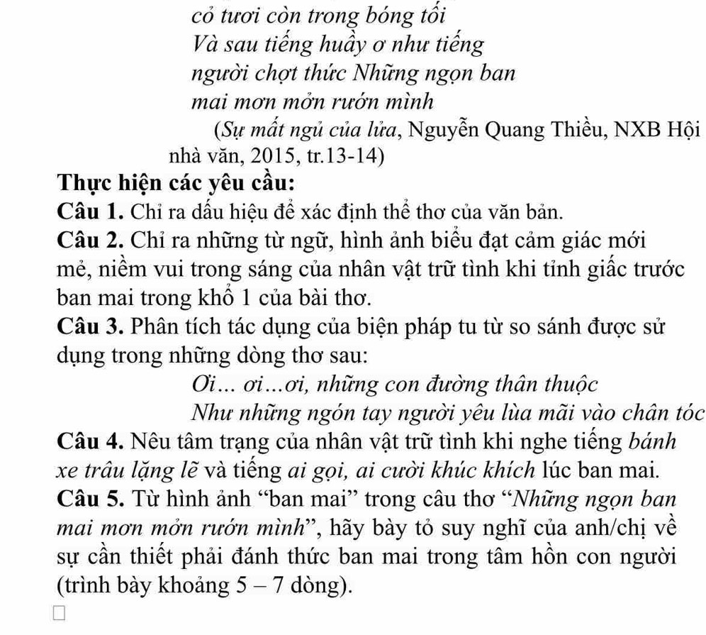 có tươi còn trong bóng tối 
Và sau tiếng huầy ơ như tiếng 
người chợt thức Những ngọn ban 
mai mơn mởn rướn mình 
(Sự mất ngủ của lửa, Nguyễn Quang Thiều, NXB Hội 
nhà văn, 2015, tr.13-14) 
Thực hiện các yêu cầu: 
Câu 1. Chỉ ra dấu hiệu để xác định thể thơ của văn bản. 
Câu 2. Chỉ ra những từ ngữ, hình ảnh biểu đạt cảm giác mới 
mẻ, niềm vui trong sáng của nhân vật trữ tình khi tỉnh giấc trước 
ban mai trong khổ 1 của bài thơ. 
Câu 3. Phân tích tác dụng của biện pháp tu từ so sánh được sử 
dụng trong những dòng thơ sau: 
Oi... ơi...ơi, những con đường thân thuộc 
Như những ngón tay người yêu lùa mãi vào chân tóc 
Câu 4. Nêu tâm trạng của nhân vật trữ tình khi nghe tiếng bánh 
xe trâu lặng lẽ và tiếng ai gọi, ai cười khúc khích lúc ban mai. 
Câu 5. Từ hình ảnh “ban mai” trong câu thơ “Những ngọn ban 
mai mơn mởn rướn mình'', hãy bày tỏ suy nghĩ của anh/chị về 
sự cần thiết phải đánh thức ban mai trong tâm hồn con người 
(trình bày khoảng 5 - 7 dòng).