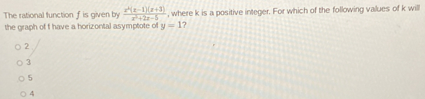 The rational function f is given by  (x^4(x-1)(x+3))/x^5+2x-5  , where k is a positive integer. For which of the following values of k will
the graph of f have a horizontal asymptote of y=1 ?
2
3
5
4