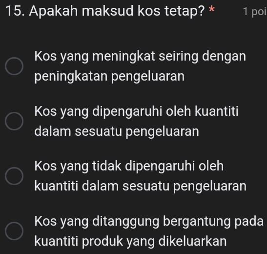 Apakah maksud kos tetap? * 1 poi
Kos yang meningkat seiring dengan
peningkatan pengeluaran
Kos yang dipengaruhi oleh kuantiti
dalam sesuatu pengeluaran
Kos yang tidak dipengaruhi oleh
kuantiti dalam sesuatu pengeluaran
Kos yang ditanggung bergantung pada
kuantiti produk yang dikeluarkan