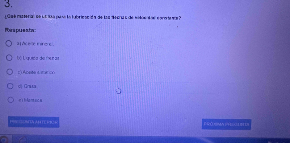 ¿Qué material se utiliza para la lubricación de las flechas de velocidad constante?
Respuesta:
a) Aceite mineral.
b) Liquido de frenos.
c) Aceite sintético
d) Grasa
e) Manteca
PREGUNTA ANTERIOR PRÓXIMA PREGUNTA