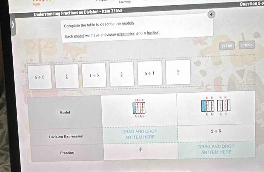 Math Learning
Question 5 o
Understanding Fractions as Division - Item 33648
Complete the table to describe the models.
Each model will have a division expression and a fraction.
CLEAR CHECK
5/ 5  2/5  1/ 5  5/5  5/ 1  5/1 
