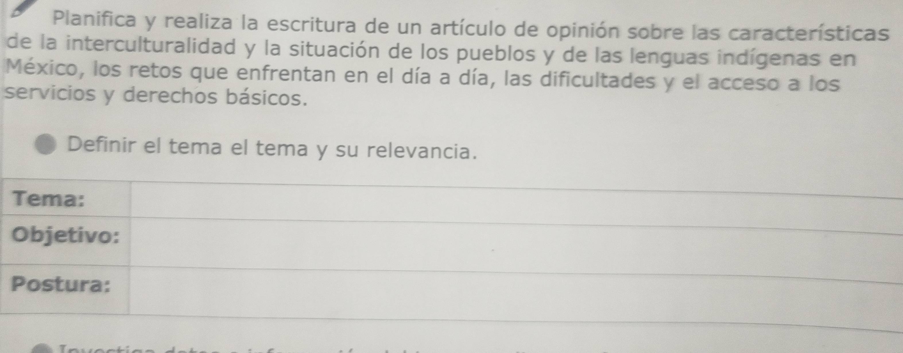 Planifica y realiza la escritura de un artículo de opinión sobre las características 
de la interculturalidad y la situación de los pueblos y de las lenguas indígenas en 
México, los retos que enfrentan en el día a día, las dificultades y el acceso a los 
servicios y derechos básicos. 
Definir el tema el tema y su relevancia. 
Tema: 
Objetivo: 
Postura: