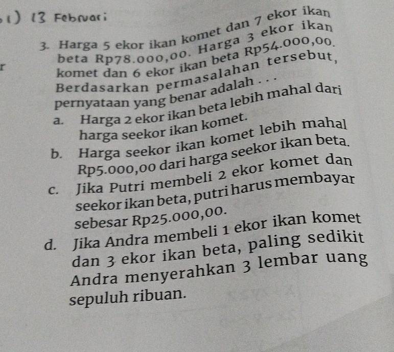 Harga 5 ekor ikan komet dan 7 ekor ikan
beta Rp78.000,00. Harga 3 ekor ikan
r
komet dan 6 ekor ikan beta Rp54.000,00
Berdasarkan permasalahan tersebut,
pernyataan yang benar adalah . . .
a. Harga 2 ekor ikan beta lebih mahal dari
harga seekor ikan komet.
b. Harga seekor ikan komet lebih mahal
Rp5.000,00 dari harga seekor ikan beta.
c. Jika Putri membeli 2 ekor komet dan
seekor ikan beta, putri harus membayar
sebesar Rp25.000,00.
d. Jika Andra membeli 1 ekor ikan komet
dan 3 ekor ikan beta, paling sedikit
Andra menyerahkan 3 lembar uang
sepuluh ribuan.