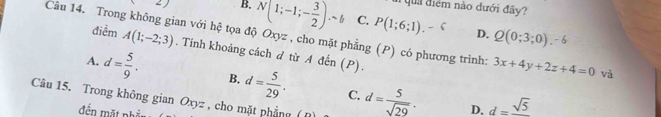 quả điểm nào dưới đây?
2) B. N(1;-1;- 3/2 ).-b C. P(1;6;1). 
Câu 14. Trong không gian với hệ tọa độ Oxyz , cho mặt phẳng (P) có phương trình: A(1;-2;3) D. Q(0;3;0). 3x+4y+2z+4=0 và
điểm . Tính khoảng cách d từ A đến (P).
A. d= 5/9 .
B. d= 5/29 . C. d= 5/sqrt(29) . D. d=frac sqrt(5)
Câu 15. Trong không gian Oxyz , cho mặt phẳng (
đến mặt ph