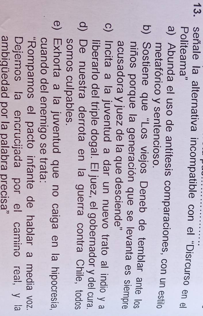 señale la alternativa incompatible con el “Disrcurso en el
Politeama”
a) Abunda el uso de antítesis comparaciones, con un estilo
metafórico y sentencioso.
b) Sostiene que “Los viejos Deneb de temblar ante los
niños porque la generación que se levanta es siempre
acusadora y juez de la que desciende”
c) Incita a la juventud a dar un nuevo trato al indio y a
liberarlo del triple dogal. El juez, el gobernador y del cura.
d) De nuestra derrota en la guerra contra Chile, todos
somos culpables.
e) Exhorta a la juventud que no caiga en la hipocresía,
cuando del enemigo se trata:
“Rompamos el pacto infante de hablar a media voz.
Dejemos la encrucijada por el camino real, y la
ambiqüedad por la palabra precisa''